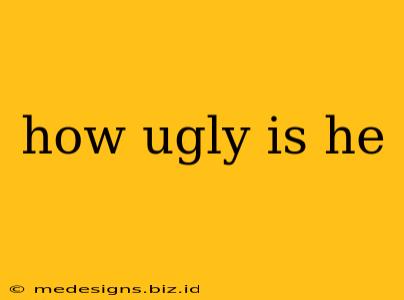 how ugly is he